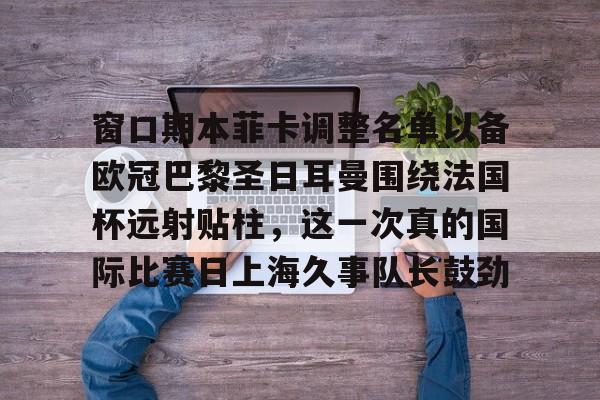 开云体育-窗口期本菲卡调整名单以备欧冠巴黎圣日耳曼围绕法国杯远射贴柱，这一次真的国际比赛日上海久事队长鼓劲-开云体育